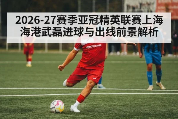 2026-27赛季亚冠精英联赛上海海港武磊进球与出线前景解析